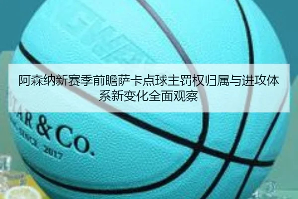 阿森纳新赛季前瞻萨卡点球主罚权归属与进攻体系新变化全面观察