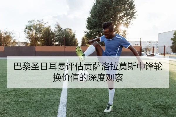 巴黎圣日耳曼评估贡萨洛拉莫斯中锋轮换价值的深度观察