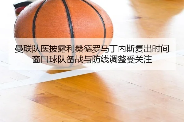 曼联队医披露利桑德罗马丁内斯复出时间窗口球队备战与防线调整受关注