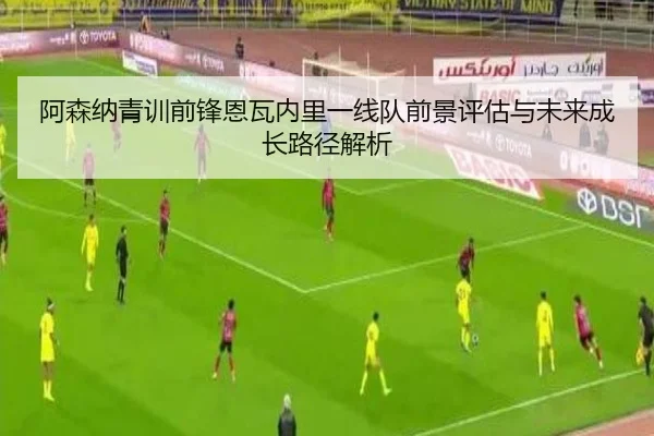 阿森纳青训前锋恩瓦内里一线队前景评估与未来成长路径解析