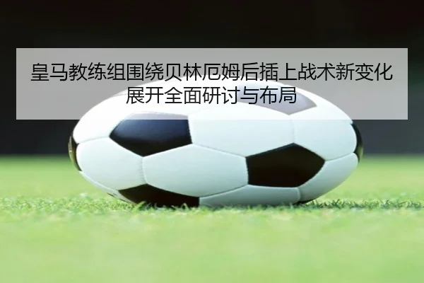 皇马教练组围绕贝林厄姆后插上战术新变化展开全面研讨与布局