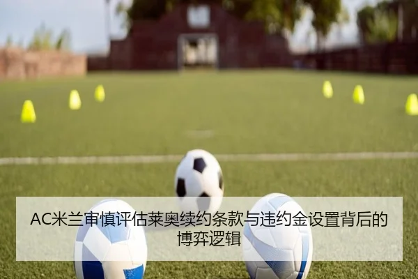 AC米兰审慎评估莱奥续约条款与违约金设置背后的博弈逻辑